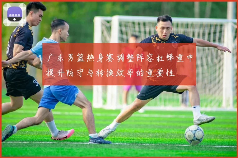 广东男篮热身赛调整阵容杜锋重申提升防守与转换效率的重要性